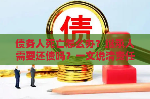 债务人死亡怎么办？继承人需要还债吗？一文说清责任边界