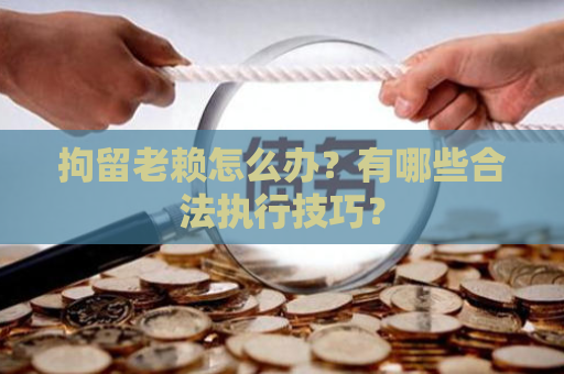 拘留老赖怎么办？有哪些合法执行技巧？